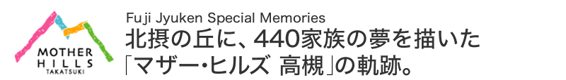 Fuji JYUKEN Special Memories 北摂の丘に、440家族の夢を描いた「マザー・ヒルズ 高槻」の軌跡。